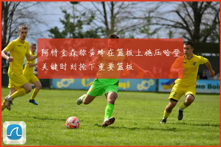 阿特金森称黄蜂在篮板上施压哈登关键时刻抢下重要篮板