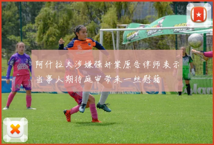阿什拉夫涉嫌强奸案原告律师表示当事人期待庭审带来一丝慰藉