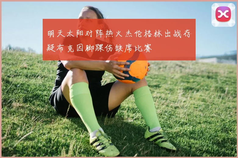 明天太阳对阵热火杰伦格林出战存疑布克因脚踝伤缺席比赛