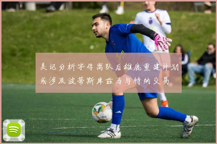 美记分析字母离队后雄鹿重建计划或涉及波蒂斯库兹马与特纳交易