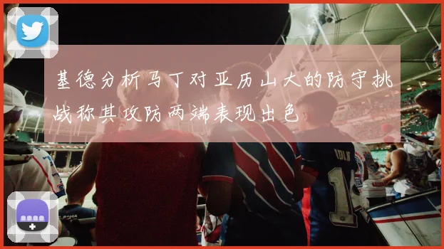 基德分析马丁对亚历山大的防守挑战称其攻防两端表现出色