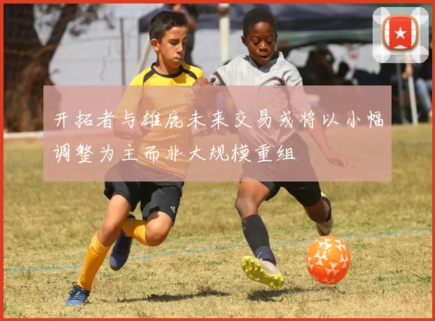 开拓者与雄鹿未来交易或将以小幅调整为主而非大规模重组