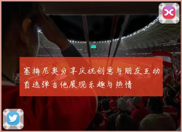 塞梅尼奥分享庆祝创意与朋友互动首选弹吉他展现乐趣与热情