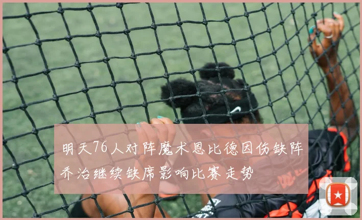 明天76人对阵魔术恩比德因伤缺阵乔治继续缺席影响比赛走势