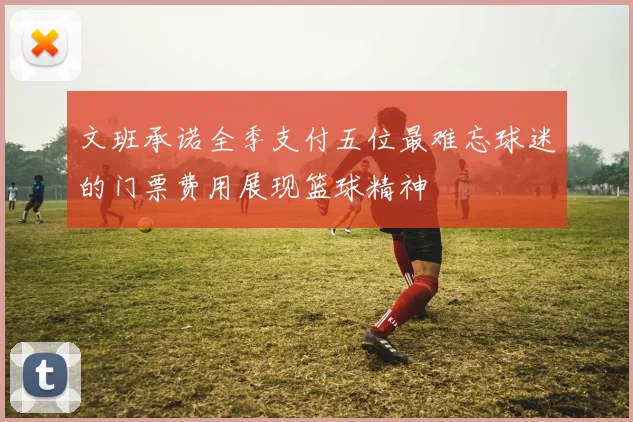 文班承诺全季支付五位最难忘球迷的门票费用展现篮球精神