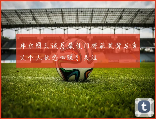 库尔图瓦谈月最佳门将获奖背后含义个人状态回暖引关注