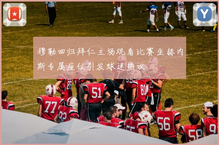 穆勒回归拜仁主场观看比赛坐赫内斯专属座位引发球迷热议