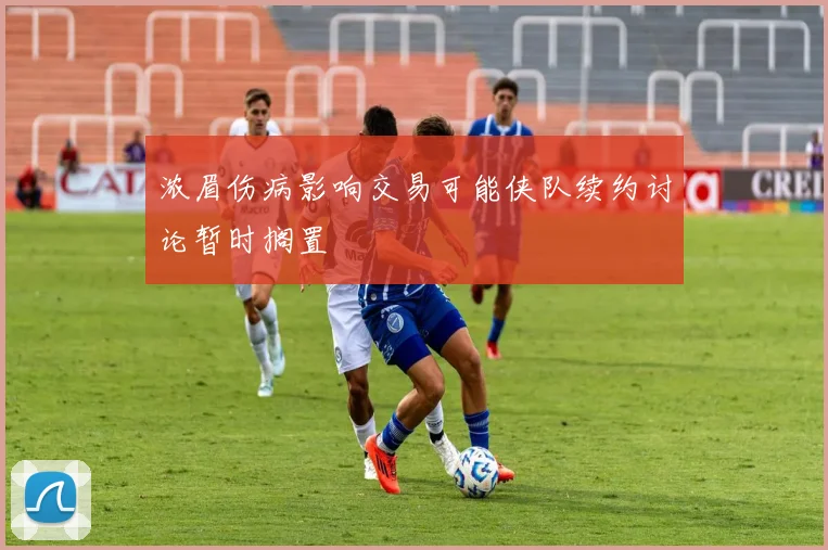 浓眉伤病影响交易可能侠队续约讨论暂时搁置