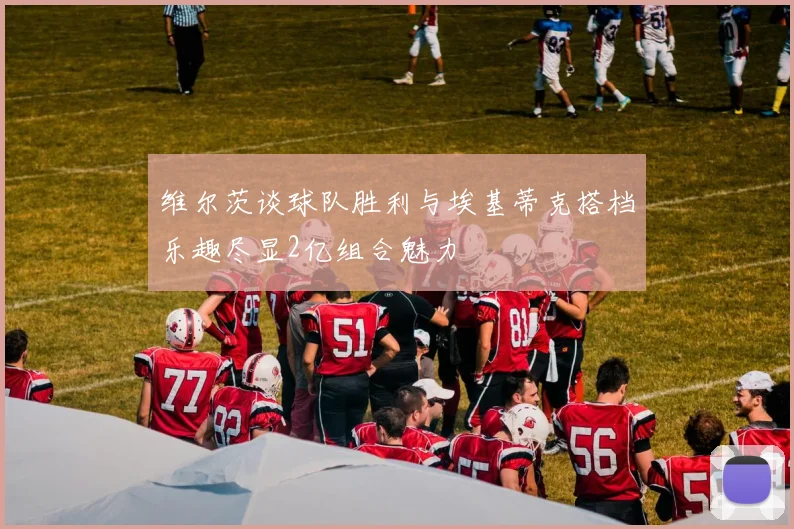 维尔茨谈球队胜利与埃基蒂克搭档乐趣尽显2亿组合魅力