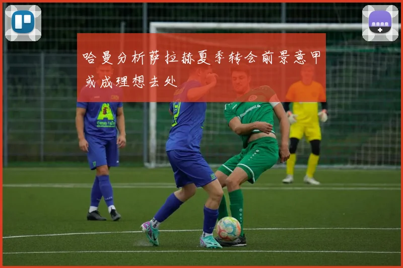 哈曼分析萨拉赫夏季转会前景意甲或成理想去处