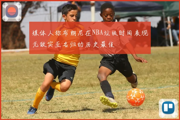 媒体人称布朗尼在NBA垃圾时间表现无敌实至名归的历史最佳