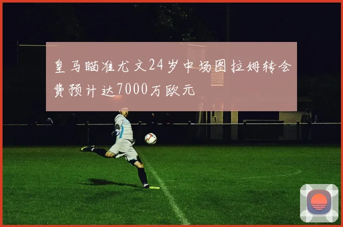 皇马瞄准尤文24岁中场图拉姆转会费预计达7000万欧元