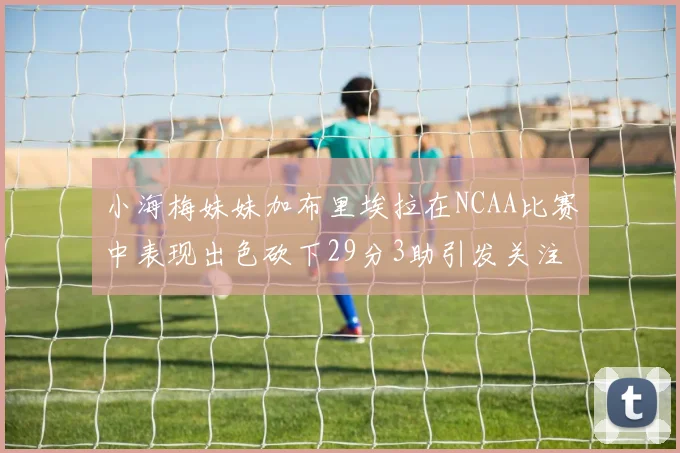 小海梅妹妹加布里埃拉在NCAA比赛中表现出色砍下29分3助引发关注