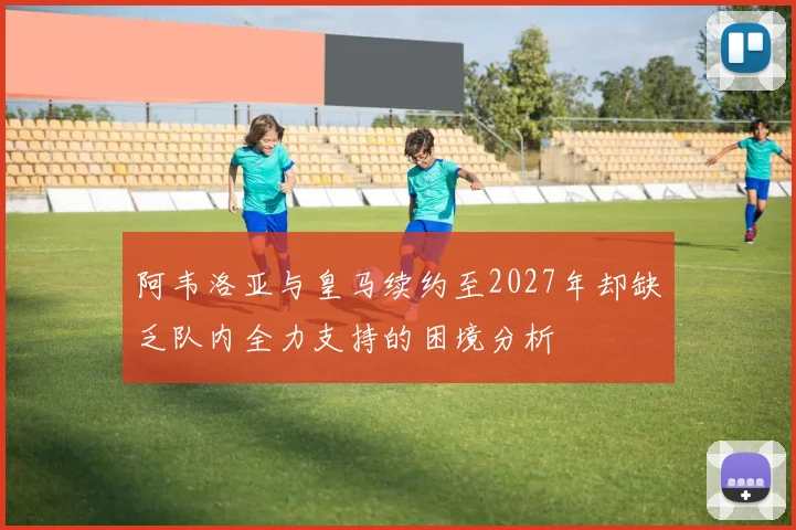 阿韦洛亚与皇马续约至2027年却缺乏队内全力支持的困境分析