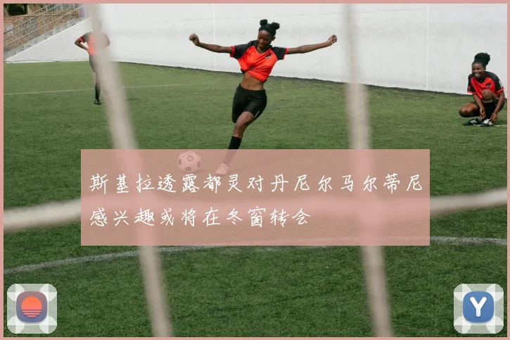 斯基拉透露都灵对丹尼尔马尔蒂尼感兴趣或将在冬窗转会