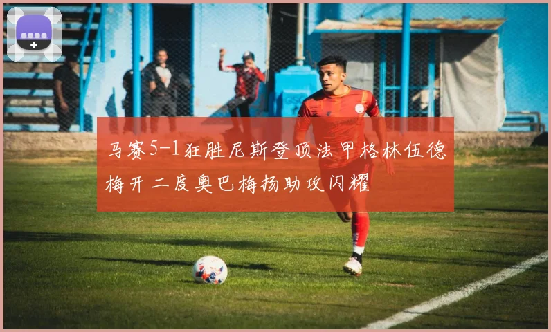 马赛5-1狂胜尼斯登顶法甲格林伍德梅开二度奥巴梅扬助攻闪耀
