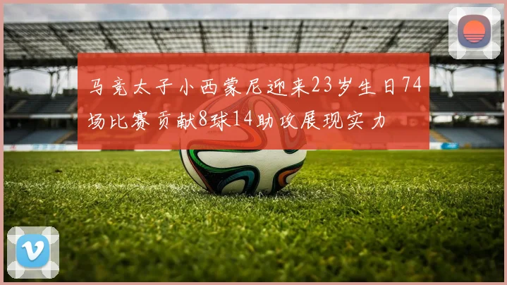 马竞太子小西蒙尼迎来23岁生日74场比赛贡献8球14助攻展现实力