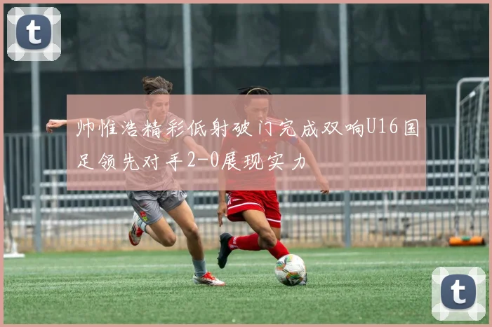 帅惟浩精彩低射破门完成双响U16国足领先对手2-0展现实力