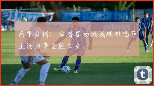 西甲分析：黄潜客场挑战艰难巴萨主场力争全胜三分