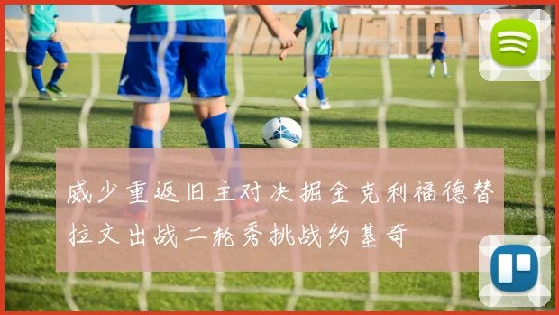 威少重返旧主对决掘金克利福德替拉文出战二轮秀挑战约基奇