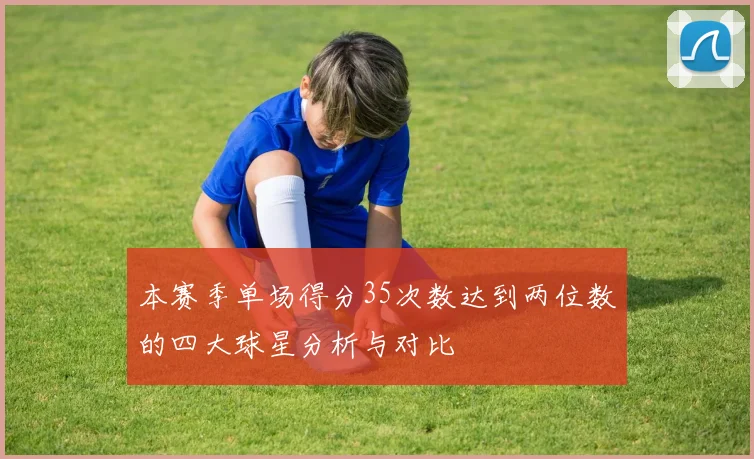 本赛季单场得分35次数达到两位数的四大球星分析与对比