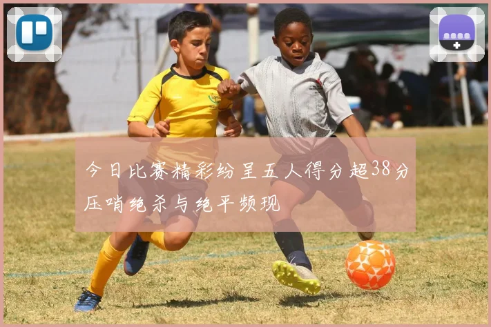 今日比赛精彩纷呈五人得分超38分压哨绝杀与绝平频现