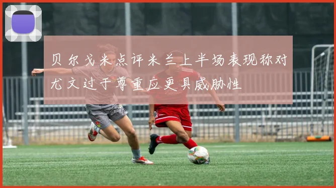 贝尔戈米点评米兰上半场表现称对尤文过于尊重应更具威胁性