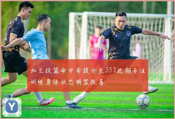 加兰投篮命中率提升至353近期专注训练身体状态明显改善
