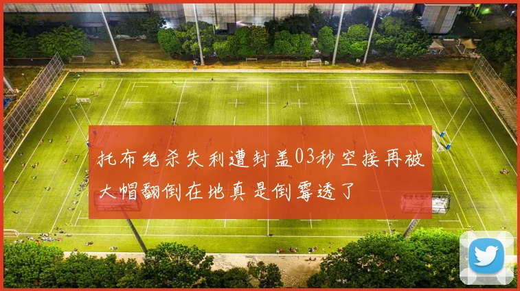 托布绝杀失利遭封盖03秒空接再被大帽翻倒在地真是倒霉透了